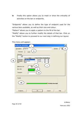 iv    Finally this option allows you to mask or show the criticality of
      activities on the bar or endpoints.


“Endpoints” allows you to define the type of endpoint used for the
various bars available, as well as their size and colour.
“Pattern” allows you to apply a pattern to the fill of the bar.
“Modify” allows you to further modify the details of that bar. Click on
the “Modify” button to proceed to our next step in defining our layout.


This menu will appear:

                         i
                                                                    ii
                             ix




iii


                                  iv          v

                                       vi

                                        vii




           viii




                                                                         :




                                                                   A.Blakey
Page 20 of 82
                                                              February 2002
 