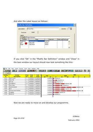 And alter the Label layout as follows:




If you click “OK” in the “Modify Bar Definition” window and “Close” in
the bars window our layout should now look something like this:




Now we are ready to move on and develop our programme.




                                                               A.Blakey
Page 24 of 82
                                                          February 2002
 