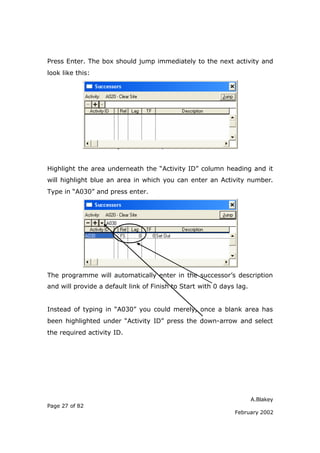 Press Enter. The box should jump immediately to the next activity and
look like this:




Highlight the area underneath the “Activity ID” column heading and it
will highlight blue an area in which you can enter an Activity number.
Type in “A030” and press enter.




The programme will automatically enter in the successor’s description
and will provide a default link of Finish to Start with 0 days lag.


Instead of typing in “A030” you could merely, once a blank area has
been highlighted under “Activity ID” press the down-arrow and select
the required activity ID.




                                                                      A.Blakey
Page 27 of 82
                                                              February 2002
 