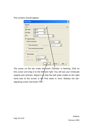 This window should appear:




The cursor on the bar under the word “Density” is flashing. Click on
this cursor and drag it to the left and right. You will see your timescale
expand and contract. Adjust it so that the last week visible on the right
hand side of the screen is the first week in June. Release the bar-
adjusting cursor and press “OK”.




                                                                  A.Blakey
Page 30 of 82
                                                             February 2002
 