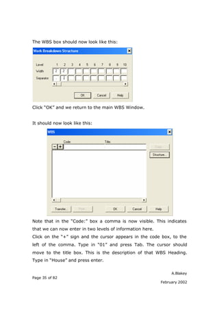 The WBS box should now look like this:




Click “OK” and we return to the main WBS Window.


It should now look like this:




Note that in the “Code:” box a comma is now visible. This indicates
that we can now enter in two levels of information here.
Click on the “+” sign and the cursor appears in the code box, to the
left of the comma. Type in “01” and press Tab. The cursor should
move to the title box. This is the description of that WBS Heading.
Type in “House” and press enter.

                                                                A.Blakey
Page 35 of 82
                                                           February 2002
 