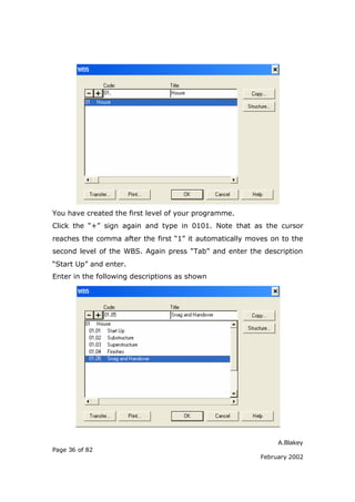 You have created the first level of your programme.
Click the “+” sign again and type in 0101. Note that as the cursor
reaches the comma after the first “1” it automatically moves on to the
second level of the WBS. Again press “Tab” and enter the description
“Start Up” and enter.
Enter in the following descriptions as shown




                                                               A.Blakey
Page 36 of 82
                                                          February 2002
 