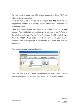 We now need to apply this WBS to our programme. Press “OK” and
return to the programme.
There are two ways in which we can assign the WBS levels to the
programme. The first is to create a column called “WBS” and enter the
information there.
Press “F11” and highlight the space below “Early Finish” in the new
window. Then highlight the down-facing triangle next to the “+” sign in
the window and press the key “w”. The menu should scroll straight
down to “WBS”. Press enter and it will appear in your column
selection. Alter the alignment of this column to “Center” and alter the
width to 8.


Your window should now look like this:




Click “OK” and drag your black line between the “Early Finish” column
and the Gant chart to the right. The “WBS” column should appear.




                                                                A.Blakey
Page 37 of 82
                                                           February 2002
 