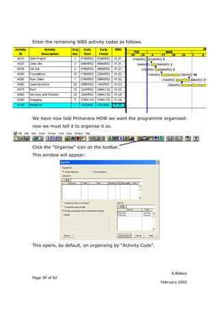 Enter the remaining WBS activity codes as follows.




We have now told Primavera HOW we want the programme organised:
now we must tell it to organise it so.



Click the “Organise” icon on the toolbar.
This window will appear:




This opens, by default, on organising by “Activity Code”.




                                                                 A.Blakey
Page 39 of 82
                                                            February 2002
 