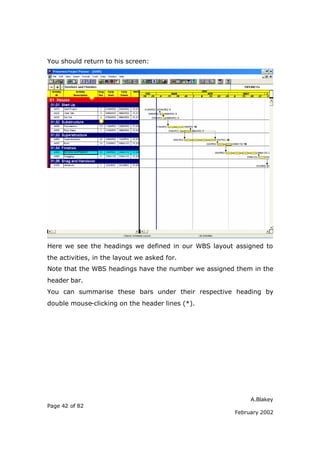 You should return to his screen:




Here we see the headings we defined in our WBS layout assigned to
the activities, in the layout we asked for.
Note that the WBS headings have the number we assigned them in the
header bar.
You can summarise these bars under their respective heading by
double mouse-clicking on the header lines (*).




                                                           A.Blakey
Page 42 of 82
                                                      February 2002
 