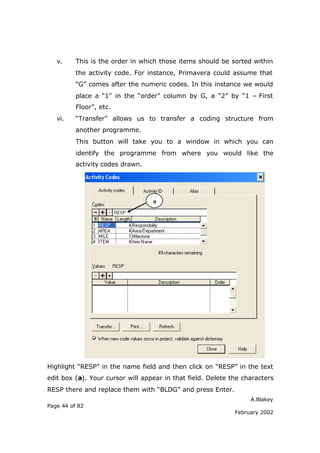 v.     This is the order in which those items should be sorted within
          the activity code. For instance, Primavera could assume that
          “G” comes after the numeric codes. In this instance we would
          place a “1” in the “order” column by G, a “2” by “1 – First
          Floor”, etc.
   vi.    “Transfer” allows us to transfer a coding structure from
          another programme.
          This button will take you to a window in which you can
          identify the programme from where you would like the
          activity codes drawn.




                                  a




Highlight “RESP” in the name field and then click on “RESP” in the text
edit box (a). Your cursor will appear in that field. Delete the characters
RESP there and replace them with “BLDG” and press Enter.
                                                                  A.Blakey
Page 44 of 82
                                                             February 2002
 