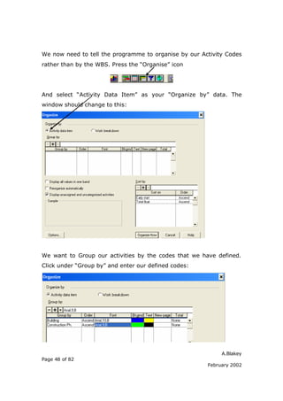 We now need to tell the programme to organise by our Activity Codes
rather than by the WBS. Press the “Organise” icon




And select “Activity Data Item” as your “Organize by” data. The
window should change to this:




We want to Group our activities by the codes that we have defined.
Click under “Group by” and enter our defined codes:




                                                            A.Blakey
Page 48 of 82
                                                       February 2002
 