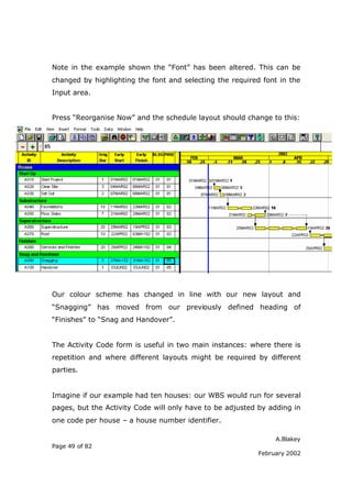 Note in the example shown the “Font” has been altered. This can be
changed by highlighting the font and selecting the required font in the
Input area.


Press “Reorganise Now” and the schedule layout should change to this:




Our colour scheme has changed in line with our new layout and
“Snagging” has moved from our previously defined heading of
“Finishes” to “Snag and Handover”.


The Activity Code form is useful in two main instances: where there is
repetition and where different layouts might be required by different
parties.


Imagine if our example had ten houses: our WBS would run for several
pages, but the Activity Code will only have to be adjusted by adding in
one code per house – a house number identifier.

                                                                A.Blakey
Page 49 of 82
                                                           February 2002
 