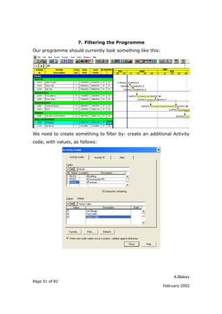 7. Filtering the Programme
Our programme should currently look something like this:




We need to create something to filter by: create an additional Activity
code, with values, as follows:




                                                                A.Blakey
Page 51 of 82
                                                           February 2002
 