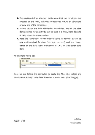 2. This section defines whether, in the case that two conditions are
      imposed on the filter, activities are required to fulfil all conditions
      or only one of the conditions
   3. In this section the filter conditions are defined. Any of the data
      items defined for an activity can be used in a filter, from dates to
      activity codes to resource data.
   4. Here the “condition” for the filter to apply is defined. It can be
      any mathematical function (i.e. <,>, =, etc.) and any value,
      either of the data item mentioned in “3.”, or any other data
      item.


An example would be:




Here we are telling the computer to apply the filter (i.e. select and
display that activity) only if the Foreman is equal to 01 (Joe Bloggs).




                                                                     A.Blakey
Page 54 of 82
                                                               February 2002
 