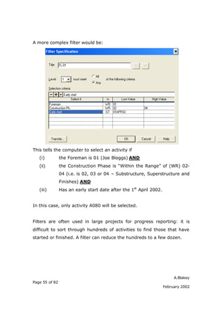 A more complex filter would be:




This tells the computer to select an activity if
   (i)          the Foreman is 01 (Joe Bloggs) AND
   (ii)         the Construction Phase is “Within the Range” of (WR) 02-
                04 (i.e. is 02, 03 or 04 – Substructure, Superstructure and
                Finishes) AND
   (iii)        Has an early start date after the 1st April 2002.


In this case, only activity A080 will be selected.


Filters are often used in large projects for progress reporting: it is
difficult to sort through hundreds of activities to find those that have
started or finished. A filter can reduce the hundreds to a few dozen.




                                                                         A.Blakey
Page 55 of 82
                                                                    February 2002
 