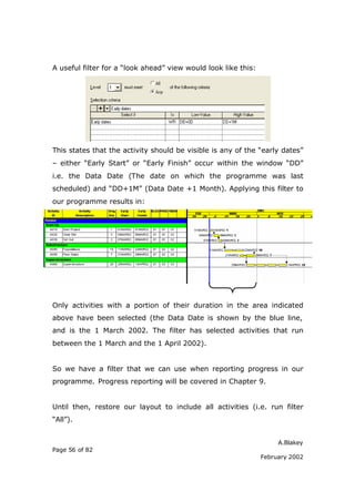 A useful filter for a “look ahead” view would look like this:




This states that the activity should be visible is any of the “early dates”
– either “Early Start” or “Early Finish” occur within the window “DD”
i.e. the Data Date (The date on which the programme was last
scheduled) and “DD+1M” (Data Date +1 Month). Applying this filter to
our programme results in:




Only activities with a portion of their duration in the area indicated
above have been selected (the Data Date is shown by the blue line,
and is the 1 March 2002. The filter has selected activities that run
between the 1 March and the 1 April 2002).


So we have a filter that we can use when reporting progress in our
programme. Progress reporting will be covered in Chapter 9.


Until then, restore our layout to include all activities (i.e. run filter
“All”).


                                                                     A.Blakey
Page 56 of 82
                                                                February 2002
 