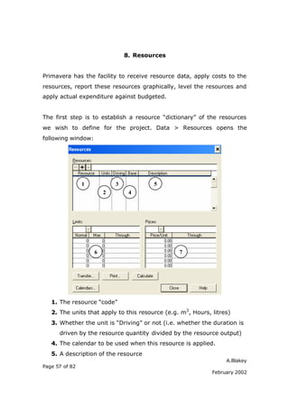 8. Resources


Primavera has the facility to receive resource data, apply costs to the
resources, report these resources graphically, level the resources and
apply actual expenditure against budgeted.


The first step is to establish a resource “dictionary” of the resources
we wish to define for the project. Data > Resources opens the
following window:




                1           3           5
                        2        4




                    6                            7




   1. The resource “code”
   2. The units that apply to this resource (e.g. m3, Hours, litres)
   3. Whether the unit is “Driving” or not (i.e. whether the duration is
      driven by the resource quantity divided by the resource output)
   4. The calendar to be used when this resource is applied.
   5. A description of the resource
                                                                  A.Blakey
Page 57 of 82
                                                             February 2002
 
