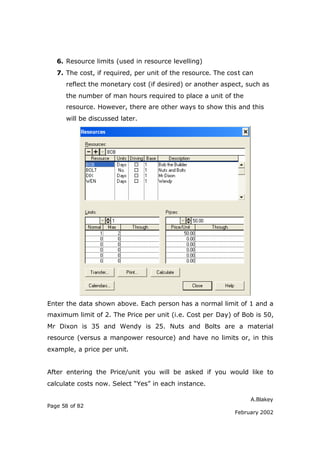 6. Resource limits (used in resource levelling)
   7. The cost, if required, per unit of the resource. The cost can
      reflect the monetary cost (if desired) or another aspect, such as
      the number of man hours required to place a unit of the
      resource. However, there are other ways to show this and this
      will be discussed later.




Enter the data shown above. Each person has a normal limit of 1 and a
maximum limit of 2. The Price per unit (i.e. Cost per Day) of Bob is 50,
Mr Dixon is 35 and Wendy is 25. Nuts and Bolts are a material
resource (versus a manpower resource) and have no limits or, in this
example, a price per unit.


After entering the Price/unit you will be asked if you would like to
calculate costs now. Select “Yes” in each instance.

                                                                  A.Blakey
Page 58 of 82
                                                             February 2002
 