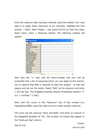Once the resource data has been entered, close the window. Our next
step is to apply these resources to our activities. Highlight the first
activity – A010: Start Project – and press Ctrl+R (or from the drop-
down menu, View > Resource Detail). The following window will
appear:




Now click the “+” sign and the down-triangle and your will be
presented with a list of resources which you can apply to this activity.
Let us assume that Bob is required to start the project – to sign the
papers and set out the works. Select “Bob” as the resource and enter
1 unit per day. The budgeted quantity should immediately become “1”
(i.e. 1 unit/day * 1 day).


Now, with the cursor in the “Resource” box of this window (i.e.
highlighting BOB), press the right arrow to create another resource.


This time use the resource “Nuts and Bolts” and enter an amount in
the Budgeted Quantity of “10”. The number 10 should also appear in
the “Units per Day” column.
                                                                A.Blakey
Page 59 of 82
                                                           February 2002
 