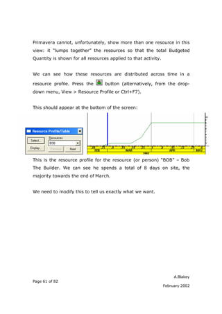 Primavera cannot, unfortunately, show more than one resource in this
view: it “lumps together” the resources so that the total Budgeted
Quantity is shown for all resources applied to that activity.


We can see how these resources are distributed across time in a

resource profile. Press the       button (alternatively, from the drop-
down menu, View > Resource Profile or Ctrl+F7).


This should appear at the bottom of the screen:




This is the resource profile for the resource (or person) “BOB” – Bob
The Builder. We can see he spends a total of 8 days on site, the
majority towards the end of March.


We need to modify this to tell us exactly what we want.




                                                                     A.Blakey
Page 61 of 82
                                                                February 2002
 