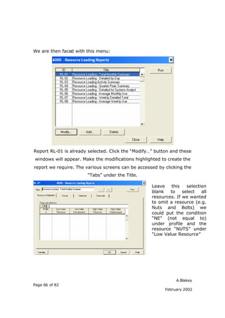 We are then faced with this menu:




Report RL-01 is already selected. Click the “Modify…” button and these
windows will appear. Make the modifications highlighted to create the
report we require. The various screens can be accessed by clicking the
                       “Tabs” under the Title.

                                                    Leave    this   selection
                                                    blank   to    select   all
                                                    resources. If we wanted
                                                    to omit a resource (e.g.
                                                    Nuts and Bolts) we
                                                    could put the condition
                                                    “NE” (not equal to)
                                                    under profile and the
                                                    resource “NUTS” under
                                                    “Low Value Resource”




                                                               A.Blakey
Page 66 of 82
                                                          February 2002
 