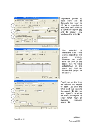 Important points to
                    note    here    are     to
                    Generate the report in
1                   P3 (1), to organise by
                    Resource and produce
                    a summary report (2)
2                   and to display row
                    totals on the left ( 3).
3




                     The      selection    is
                     irrelevant to us – we
                     want a report for the
                     whole           project.
                     However we could
                     filter for any of the
                     codes that we have
                     established, in the
                     same way that we
                     filtered the project in
                     Chapter 7




                    Finally we set the time
                    we require our report
                    to span (1) and the
                    time unit we require
1                   the report (3). We can
                    also specify whether
2                   we want the report to
                    show Total, Peak or
                    Average        resource
3                   usage (2).




                                   A.Blakey
    Page 67 of 82
                              February 2002
 