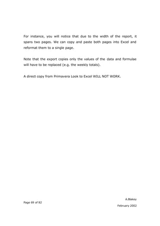 For instance, you will notice that due to the width of the report, it
spans two pages. We can copy and paste both pages into Excel and
reformat them to a single page.


Note that the export copies only the values of the data and formulae
will have to be replaced (e.g. the weekly totals).


A direct copy from Primavera Look to Excel WILL NOT WORK.




                                                              A.Blakey
Page 69 of 82
                                                         February 2002
 