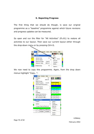 9. Reporting Progress


The first thing that we should do though, is save our original
programme as a “baseline” programme against which future revisions
and progress updates can be measured.


So open and run the filter for “All Activities” (FL-01) to restore all
activities to our layout. Then save our current layout either through
the drop-down menu or by pressing Ctrl+S.




We now need to copy this programme. Again, from the drop down
menus highlight “Copy…”:




                                                               A.Blakey
Page 70 of 82
                                                          February 2002
 