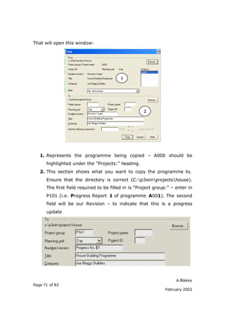 That will open this window:




                                          1




                                                     2




   1. Represents the programme being copied – A000 should be
      highlighted under the “Projects:” heading.
   2. This section shows what you want to copy the programme to.
      Ensure that the directory is correct (C:p3winprojectshouse).
      The first field required to be filled in is “Project group:” – enter in
      P101 (i.e. Progress Report 1 of programme A001). The second
      field will be our Revision – to indicate that this is a progress
      update




                                                                     A.Blakey
Page 71 of 82
                                                               February 2002
 