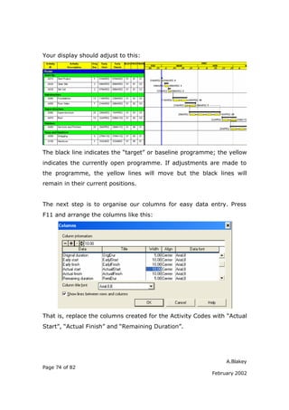 Your display should adjust to this:




The black line indicates the “target” or baseline programme; the yellow
indicates the currently open programme. If adjustments are made to
the programme, the yellow lines will move but the black lines will
remain in their current positions.


The next step is to organise our columns for easy data entry. Press
F11 and arrange the columns like this:




That is, replace the columns created for the Activity Codes with “Actual
Start”, “Actual Finish” and “Remaining Duration”.




                                                                A.Blakey
Page 74 of 82
                                                           February 2002
 