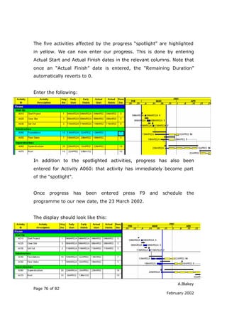 The five activities affected by the progress “spotlight” are highlighted
in yellow. We can now enter our progress. This is done by entering
Actual Start and Actual Finish dates in the relevant columns. Note that
once an “Actual Finish” date is entered, the “Remaining Duration”
automatically reverts to 0.


Enter the following:




In addition to the spotlighted activities, progress has also been
entered for Activity A060: that activity has immediately become part
of the “spotlight”.


Once    progress      has   been   entered   press   F9   and   schedule   the
programme to our new date, the 23 March 2002.


The display should look like this:




                                                                      A.Blakey
Page 76 of 82
                                                                 February 2002
 