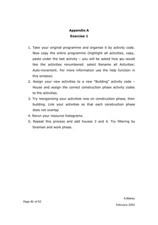 Appendix A
                             Exercise 1


   1. Take your original programme and organise it by activity code.
      Now copy the entire programme (highlight all activities, copy,
      paste under the last activity – you will be asked how y would
                                                             ou
      like the activities renumbered: select Rename all Activities:
      Auto-increment. For more information use the help function in
      this window)
   2. Assign your new activities to a new “Building” activity code –
      House and assign the correct construction phase activity codes
      to the activities.
   3. Try reorganising your activities now on construction phase, then
      building. Link your activities so that each construction phase
      does not overlap
   4. Rerun your resource histograms.
   5. Repeat this process and add houses 3 and 4. Try filtering by
      foreman and work phase.




                                                               A.Blakey
Page 82 of 82
                                                          February 2002
 