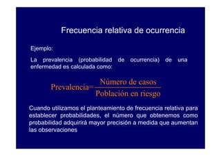Frecuencia relativa de ocurrencia

Ejemplo:
La prevalencia (probabilidad de      ocurrencia)   de   una
enfermedad es calculada como:

                     Número de casos
       Prevalencia=
                    Población en riesgo
Cuando utilizamos el planteamiento de frecuencia relativa para
establecer probabilidades, el número que obtenemos como
probabilidad adquirirá mayor precisión a medida que aumentan
las observaciones
 