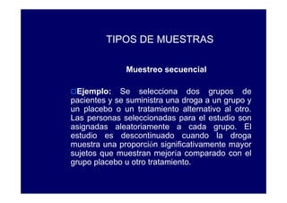 TIPOS DE MUESTRAS

              Muestreo secuencial

  Ejemplo: Se selecciona dos grupos de
pacientes y se suministra una droga a un grupo y
un placebo o un tratamiento alternativo al otro.
Las personas seleccionadas para el estudio son
asignadas aleatoriamente a cada grupo. El
estudio es descontinuado cuando la droga
muestra una proporción significativamente mayor
sujetos que muestran mejoría comparado con el
grupo placebo u otro tratamiento.
 