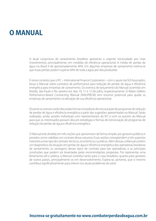 Inscreva-se gratuitamente no www.combaterperdasdeagua.com.br
A atual conjuntura do saneamento brasileiro apresenta a urgente necessidade por mais
investimentos, principalmente, em medidas de eficiência operacional. A média de perdas de
água no Brasil é de aproximadamente 40%. Em algumas empresas de saneamento estima-se
que essas perdas podem superar 60% de toda a água por elas produzida.
É nesse contexto que o IFC – International Finance Corporation – com o apoio da GO Associados,
lança o Manual sobre contratos de performance para redução de perdas de água e eficiência
energética para empresas de saneamento. Os eventos de lançamento do Manual ocorrerão em
Brasília, São Paulo e Rio Janeiro nos dias 10, 11 e 12 de julho, respectivamente. O Water Utilities
Performance-Based Contracting Manual (WAUPBCM) tem enorme potencial para ajudar as
empresas de saneamento na elevação de sua eficiência operacional.
Duranteoseventosserãodiscutidasformasinovadorasdeestruturaçãodeprogramasderedução
de perdas de água e eficiência energética a partir das sugestões apresentadas no Manual. Serão
realizadas, ainda, sessões individuais com representantes do IFC e com os autores do Manual
para que os interessados possam discutir estratégias e formas de estruturação de programas de
redução de perdas de água e eficiência energética.
O Manual está dividido em três seções que apresentam de forma simples aos gestores públicos e
privados como viabilizar um contrato dessa natureza. Essas seções correspondem a três aspectos
inerentesaessetipodecontrato:técnicos,econômicosejurídicos.Alémdessas,oManualcontém
um diagnóstico da situação em perdas de água e eficiência energética das operadoras brasileiras
de saneamento, as vantagens desses tipos de contrato para tais operadoras, e as principais
conclusões que podem ser levantadas pelas recomendações propostas. Por representar uma
ferramenta útil e prática, o Manual contribui tanto para o caso brasileiro, quanto para gestores
de outros países, principalmente os em desenvolvimento. Espera-se, portanto, que o mesmo
contribua significativamente para intervir nos atuais problemas do setor.
O MANUAL
 