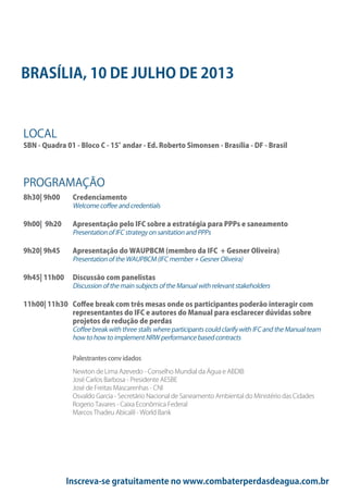 Inscreva-se gratuitamente no www.combaterperdasdeagua.com.br
LOCAL
SBN - Quadra 01 - Bloco C - 15°andar - Ed. Roberto Simonsen - Brasília - DF - Brasil
PROGRAMAÇÃO
8h30| 9h00 Credenciamento
Welcome coffee and credentials
9h00| 9h20 Apresentação pelo IFC sobre a estratégia para PPPs e saneamento
Presentation of IFC strategy on sanitation and PPPs
9h20| 9h45 Apresentação do WAUPBCM (membro da IFC + Gesner Oliveira)
Presentation of the WAUPBCM (IFC member + Gesner Oliveira)
9h45| 11h00 Discussão com panelistas
Discussion of the main subjects of the Manual with relevant stakeholders
11h00| 11h30 Coffee break com três mesas onde os participantes poderão interagir com
representantes do IFC e autores do Manual para esclarecer dúvidas sobre
projetos de redução de perdas
Coffee break with three stalls where participants could clarify with IFC and the Manual team
how to how to implement NRW performance based contracts
Palestrantes conv idados
Newton de Lima Azevedo - Conselho Mundial da Água e ABDIB
José Carlos Barbosa - Presidente AESBE
José de Freitas Mascarenhas - CNI
Osvaldo Garcia - Secretário Nacional de Saneamento Ambiental do Ministério das Cidades
Rogerio Tavares - Caixa Econômica Federal
Marcos Thadeu Abicalil - World Bank
BRASÍLIA, 10 DE JULHO DE 2013
 