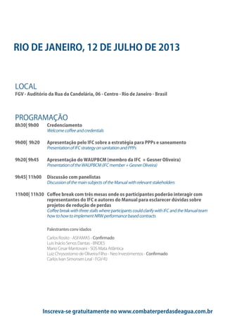 Inscreva-se gratuitamente no www.combaterperdasdeagua.com.br
RIO DE JANEIRO, 12 DE JULHO DE 2013
LOCAL
FGV - Auditório da Rua da Candelária, 06 - Centro - Rio de Janeiro - Brasil
PROGRAMAÇÃO
8h30| 9h00 Credenciamento
Welcome coffee and credentials
9h00| 9h20 Apresentação pelo IFC sobre a estratégia para PPPs e saneamento
Presentation of IFC strategy on sanitation and PPPs
9h20| 9h45 Apresentação do WAUPBCM (membro da IFC + Gesner Oliveira)
Presentation of the WAUPBCM (IFC member + Gesner Oliveira)
9h45| 11h00 Discussão com panelistas
Discussion of the main subjects of the Manual with relevant stakeholders
11h00| 11h30 Coffee break com três mesas onde os participantes poderão interagir com
representantes do IFC e autores do Manual para esclarecer dúvidas sobre
projetos de redução de perdas
Coffee break with three stalls where participants could clarify with IFC and the Manual team
how to how to implement NRW performance based contracts
Palestrantes conv idados
Carlos Rosito - ASFAMAS - Confirmado
Luis Inácio Senos Dantas - BNDES
Mario Cesar Mantovani - SOS Mata Atlântica
Luiz Chrysostomo de Oliveira Filho - Neo Investimentos - Confirmado
Carlos Ivan Simonsen Leal - FGV-RJ
 