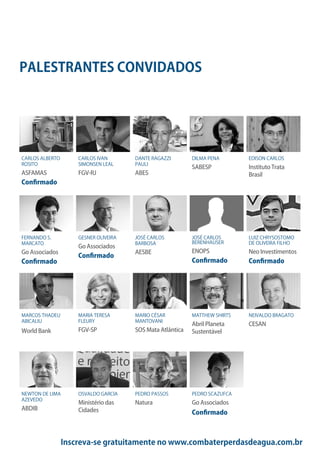 Inscreva-se gratuitamente no www.combaterperdasdeagua.com.br
PALESTRANTES CONVIDADOS
CARLOS ALBERTO
ROSITO
ASFAMAS
Confirmado
FERNANDO S.
MARCATO
Go Associados
Confirmado
MARCOS THADEU
ABICALIU
World Bank
NEWTON DE LIMA
AZEVEDO
ABDIB
CARLOS IVAN
SIMONSEN LEAL
FGV-RJ
GESNER OLIVEIRA
Go Associados
Confirmado
MARIA TERESA
FLEURY
FGV-SP
OSVALDO GARCIA
Ministério das
Cidades
DANTE RAGAZZI
PAULI
ABES
JOSÉ CARLOS
BARBOSA
AESBE
MARIO CÉSAR
MANTOVANI
SOS Mata Atlântica
PEDRO PASSOS
Natura
DILMA PENA
SABESP
JOSÉ CARLOS
BERENHAUSER
ENOPS
Confirmado
MATTHEW SHIRTS
Abril Planeta
Sustentável
PEDRO SCAZUFCA
Go Associados
Confirmado
EDISON CARLOS
Instituto Trata
Brasil
LUIZ CHRYSOSTOMO
DE OLIVEIRA FILHO
Neo Investimentos
Confirmado
NEIVALDO BRAGATO
CESAN
 