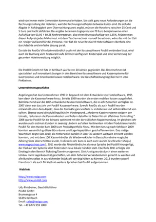 wird von immer mehr Gemeinden kommunal erhoben. Sie stellt ganz neue Anforderungen an die
Rechnungsstellung der Hoteliers, weil die Rechnungsmethoden teilweise kurios sind. Da sich die
Abgabe in Abhängigkeit vom Übernachtungspreis ergibt, müssen die Hoteliers zwischen 25 Cent und
5 Euro pro Nacht abführen. Das ergäbe bei einem Logispreis von 79 Euro beispielsweise einen
Aufschlag von €3,95 + €0,28 Mehrwertsteuer, also einen Bruttoaufschlag von 5,35%. Müsste man
diesen Aufpreis jedes Mal erneut mit dem Taschenrechner manuell berechnen, wäre das mit der Zeit
ein riesiger Aufwand für das Personal. Hier hat die neue ResiGo V9 Hotelsoftware ebenfalls eine
durchdachte und einfache Lösung parat.
Da sich die ResiGo V9 selbstverständlich auch mit der Kassensoftware PosBill verbinden lässt, wird
auch die Buchung vom Restaurant aufs Zimmer künftig zum Kinderspiel und eine Vernetzung der
gesamten Hotelverwaltung möglich.



Die PosBill GmbH mit Sitz in Kehlbach wurde vor 20 Jahren gegründet. Das Unternehmen ist
spezialisiert auf innovative Lösungen in den Bereichen Kassensoftware und Kassensysteme für
Gastronomie und Einzelhandel sowie Hotelsoftware. Die Geschäftsleitung liegt bei Herrn Udo
Finkbeiner.

Unternehmensgeschichte

Angefangen hat das Unternehmen 1993 in Boppard mit dem Entwickeln von Hotelsoftware, 1995
kam dann die Kassensoftware hinzu. Bereits 1999 wurden die ersten mobilen Kassen ausgeliefert.
Bahnbrechend war die 2005 entwickelte ResiGo Hotelsoftware, die in acht Sprachen verfügbar ist.
2007 dann war das Jahr der PosBill Kassensoftware. Sowohl ResiGo als auch PosBill wurden
entwickelt unter dem Aspekt, dass die Produkte ganz einfach zu installieren und selbsterklärend sein
sollten. Ebenso stand die Multilinguilität im Vordergrund. „Moderne Kassensysteme steigern den
Umsatz, reduzieren die Personalkosten und liefern detaillierte Daten für ein effektives Controlling.“
2008 wurde PosBill für die Schweiz optimiert mit der dort üblichen Rappenrundung. Im gleichen Jahr
wurden auch erstmals Kunden in zwanzig Ländern auf allen Kontinenten mit den Produkten erreicht.
PosBill für den Handel kam 2009 zum Produktportfolio hinzu. Mit dem Umzug nach Kehlbach 2009
konnten wesentlich größere Büroräume und Lagerkapazitäten geschaffen werden. Das stetige
Wachstum zeigte sich 2010, als mittlerweile Kunden in über 30 Ländern weltweit erreicht werden
konnten, und mit dem 100. Kassenhändler als Wiederverkäufer in Deutschland eine magische
Zahlengrenze überschritten wurde. In diesem Jahr kam es auch zum Launch des Reseller-Shops (
www.myposshop.com ). 2011 wurde das Niederländische als neue Sprache bei PosBill hinzugefügt,
der Verkauf der Systeme dort findet über neue lokale Händler statt. Ebenfalls 2011 erfolgte der
Einstieg in den Bereich Ticketing/Eventmanagement. Gleichzeitig wurde durch einen weiteren
Umbau mehr Lagerkapazität geschaffen, um dem höheren Versandvolumen gerecht zu werden und
alle Bundles selbst in ausreichender Stückzahl vorrätig halten zu können. 2012 wurden sowohl
Französisch als auch Türkisch als weitere Sprachen bei PosBill aufgenommen.

Weblinks

http://www.resigo.com
http://www.posbill.com

Udo Finkbeiner, Geschäftsführer
PosBill GmbH
Brunnengasse 4
56355 Kehlbach
Email: sales@resigo.com
Tel. + 49 6776 959 1000
 
