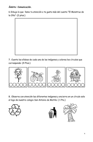4
Ámbito: Comunicación.
6. Dibuja lo que llamo tu atención o te gusto más del cuento “El Monstruo de
la Olla”: (2 ptos.)
7. Cuenta las sílabas de cada una de las imágenes y colorea los círculos que
corresponde: (4 Ptos.)
8. Observa con atención las diferentes imágenes y encierra en un círculo solo
el logo de nuestro colegio San Antonio de Matilla: ( 1 Pto.)
 