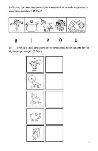 5
9. Observa con atención y une asociando sonido inicial de cada imagen con su
vocal correspondiente: (5 Ptos.)
10. Grafica la vocal correspondiente representada fonéticamente por los
siguientes personajes: (5 Ptos.)
 