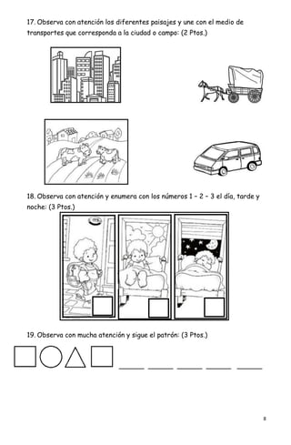 8
17. Observa con atención los diferentes paisajes y une con el medio de
transportes que corresponda a la ciudad o campo: (2 Ptos.)
18. Observa con atención y enumera con los números 1 – 2 – 3 el día, tarde y
noche: (3 Ptos.)
19. Observa con mucha atención y sigue el patrón: (3 Ptos.)
______ ______ ______ ______ ______
 