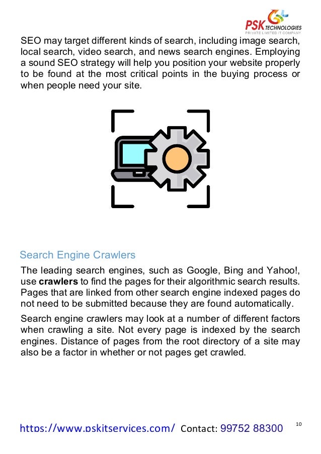 https://www.pskitservices.com/		Contact:	99752 88300
	
10	
SEO may target different kinds of search, including image search,
local search, video search, and news search engines. Employing
a sound SEO strategy will help you position your website properly
to be found at the most critical points in the buying process or
when people need your site.
	
	
Search Engine Crawlers
The leading search engines, such as Google, Bing and Yahoo!,
use crawlers to find the pages for their algorithmic search results.
Pages that are linked from other search engine indexed pages do
not need to be submitted because they are found automatically.
Search engine crawlers may look at a number of different factors
when crawling a site. Not every page is indexed by the search
engines. Distance of pages from the root directory of a site may
also be a factor in whether or not pages get crawled.
	
	
 