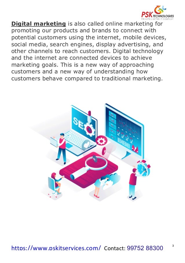 https://www.pskitservices.com/		Contact:	99752 88300
	
3	
Digital marketing is also called online marketing for
promoting our products and brands to connect with
potential customers using the internet, mobile devices,
social media, search engines, display advertising, and
other channels to reach customers. Digital technology
and the internet are connected devices to achieve
marketing goals. This is a new way of approaching
customers and a new way of understanding how
customers behave compared to traditional marketing.
	
	
 