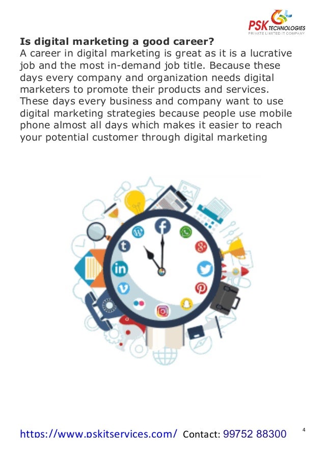 https://www.pskitservices.com/		Contact:	99752 88300
	
4	
Is digital marketing a good career?
A career in digital marketing is great as it is a lucrative
job and the most in-demand job title. Because these
days every company and organization needs digital
marketers to promote their products and services.
These days every business and company want to use
digital marketing strategies because people use mobile
phone almost all days which makes it easier to reach
your potential customer through digital marketing
 