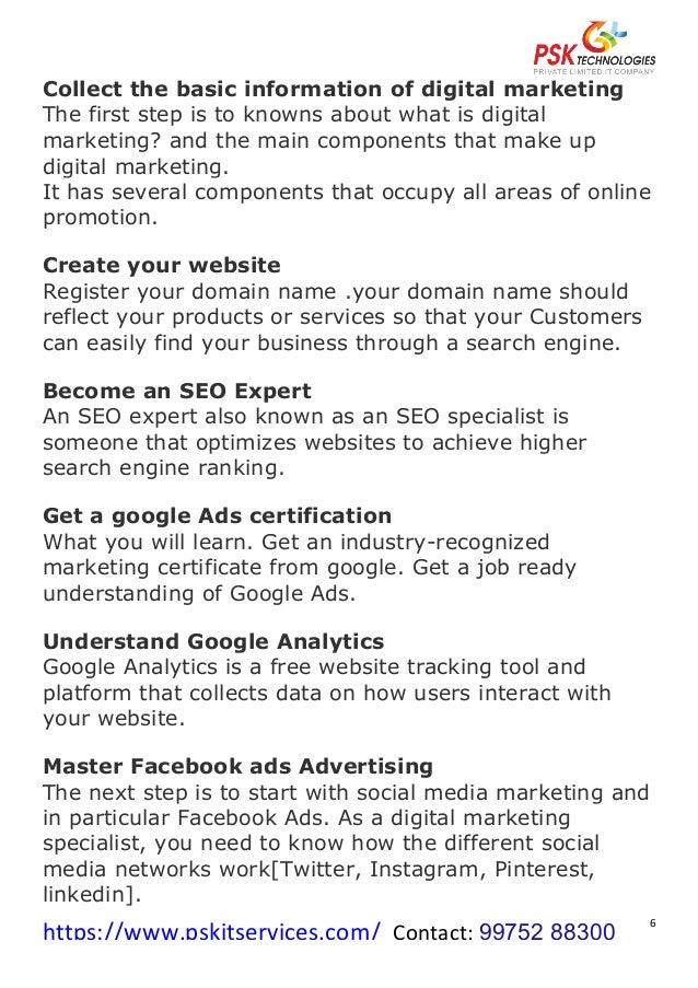 https://www.pskitservices.com/		Contact:	99752 88300
	
6	
Collect the basic information of digital marketing
The first step is to knowns about what is digital
marketing? and the main components that make up
digital marketing.
It has several components that occupy all areas of online
promotion.
Create your website
Register your domain name .your domain name should
reflect your products or services so that your Customers
can easily find your business through a search engine.
Become an SEO Expert
An SEO expert also known as an SEO specialist is
someone that optimizes websites to achieve higher
search engine ranking.
Get a google Ads certification
What you will learn. Get an industry-recognized
marketing certificate from google. Get a job ready
understanding of Google Ads.
Understand Google Analytics
Google Analytics is a free website tracking tool and
platform that collects data on how users interact with
your website.
Master Facebook ads Advertising
The next step is to start with social media marketing and
in particular Facebook Ads. As a digital marketing
specialist, you need to know how the different social
media networks work[Twitter, Instagram, Pinterest,
linkedin].
 