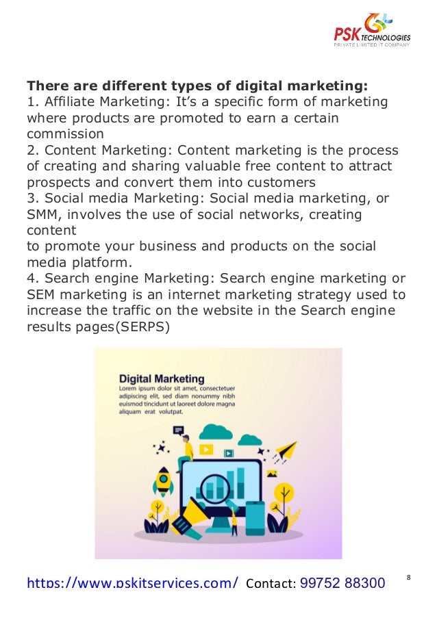 https://www.pskitservices.com/		Contact:	99752 88300
	
8	
There are different types of digital marketing:
1. Affiliate Marketing: It’s a specific form of marketing
where products are promoted to earn a certain
commission
2. Content Marketing: Content marketing is the process
of creating and sharing valuable free content to attract
prospects and convert them into customers
3. Social media Marketing: Social media marketing, or
SMM, involves the use of social networks, creating
content
to promote your business and products on the social
media platform.
4. Search engine Marketing: Search engine marketing or
SEM marketing is an internet marketing strategy used to
increase the traffic on the website in the Search engine
results pages(SERPS)
	
 