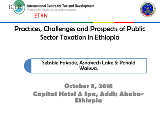 Practices, Challenges and Prospects of Public
Sector Taxation in Ethiopia
October 8, 2018
Capital Hotel & Spa, Addis Ababa-
Ethiopia
Sebsbie Fakade, Asnakech Lake & Ronald
Waiswa.
ETRN
 