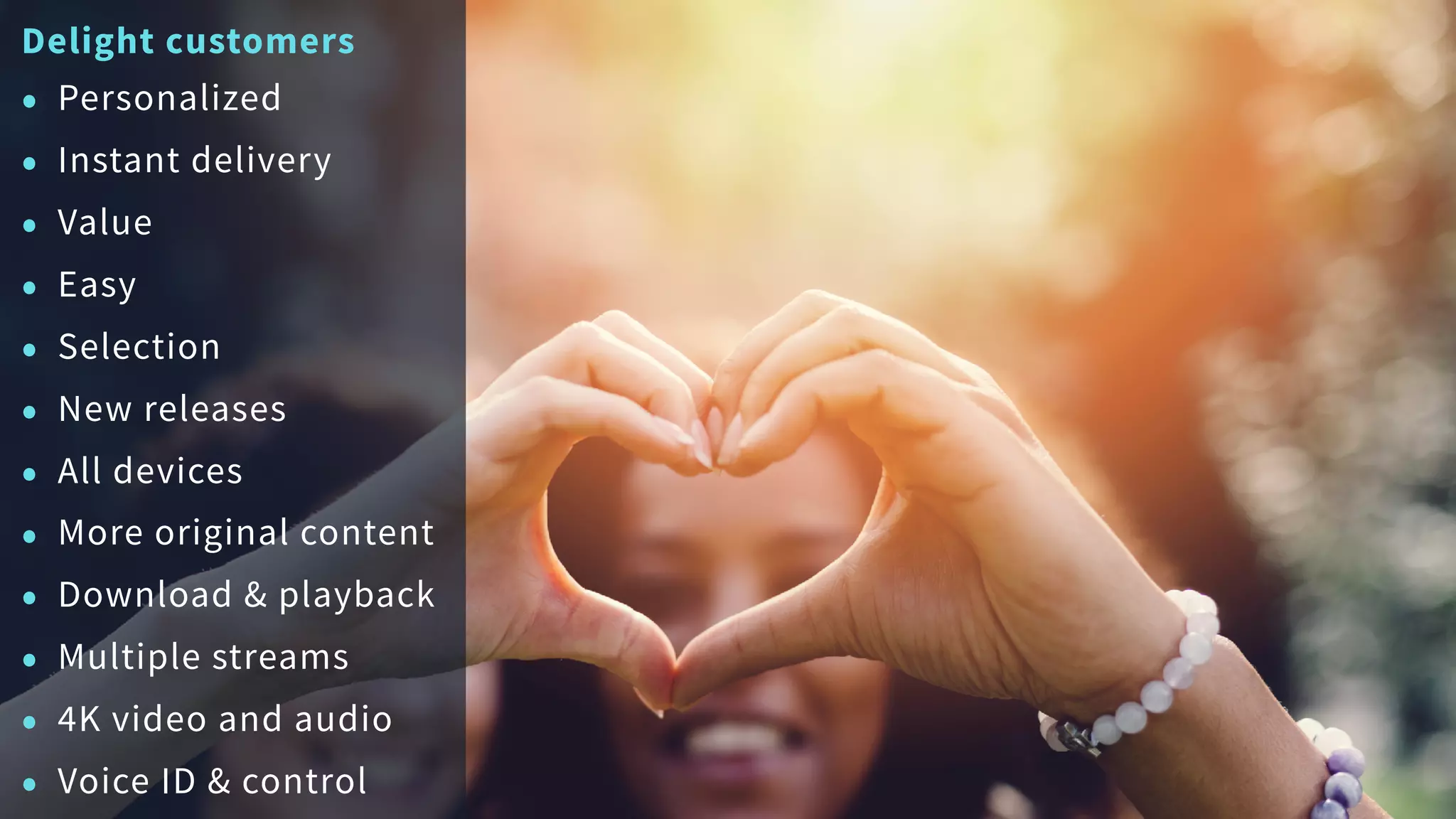 Delight customers
• Personalized
• Instant delivery
• Value
• Easy
• Selection
• New releases
• All devices
• More original content
• Download & playback
• Multiple streams
• 4K video and audio
• Voice ID & control
 