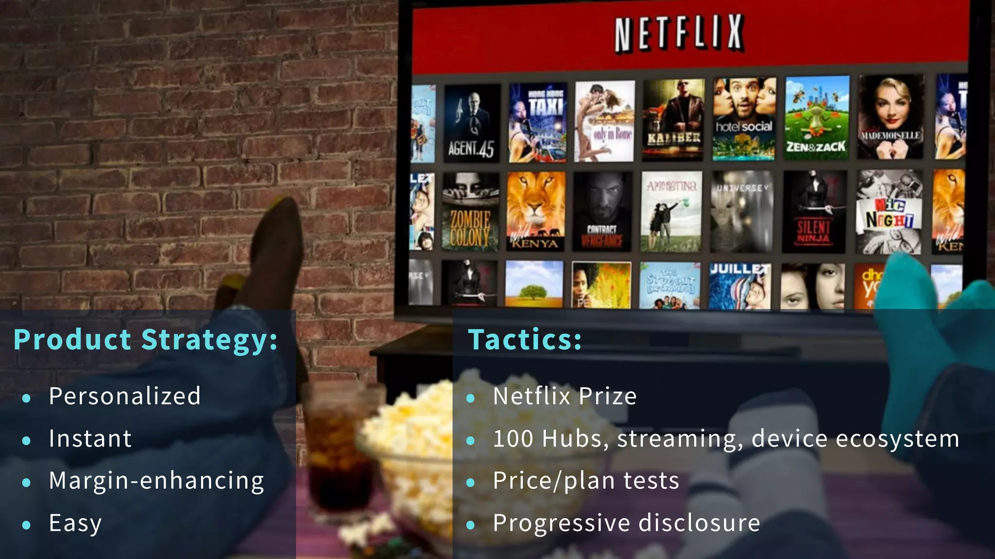 Product Strategy:
• Personalized
• Instant
• Margin-enhancing
• Easy
Tactics:
• Netflix Prize
• 100 Hubs, streaming, device ecosystem
• Price/plan tests
• Progressive disclosure
 