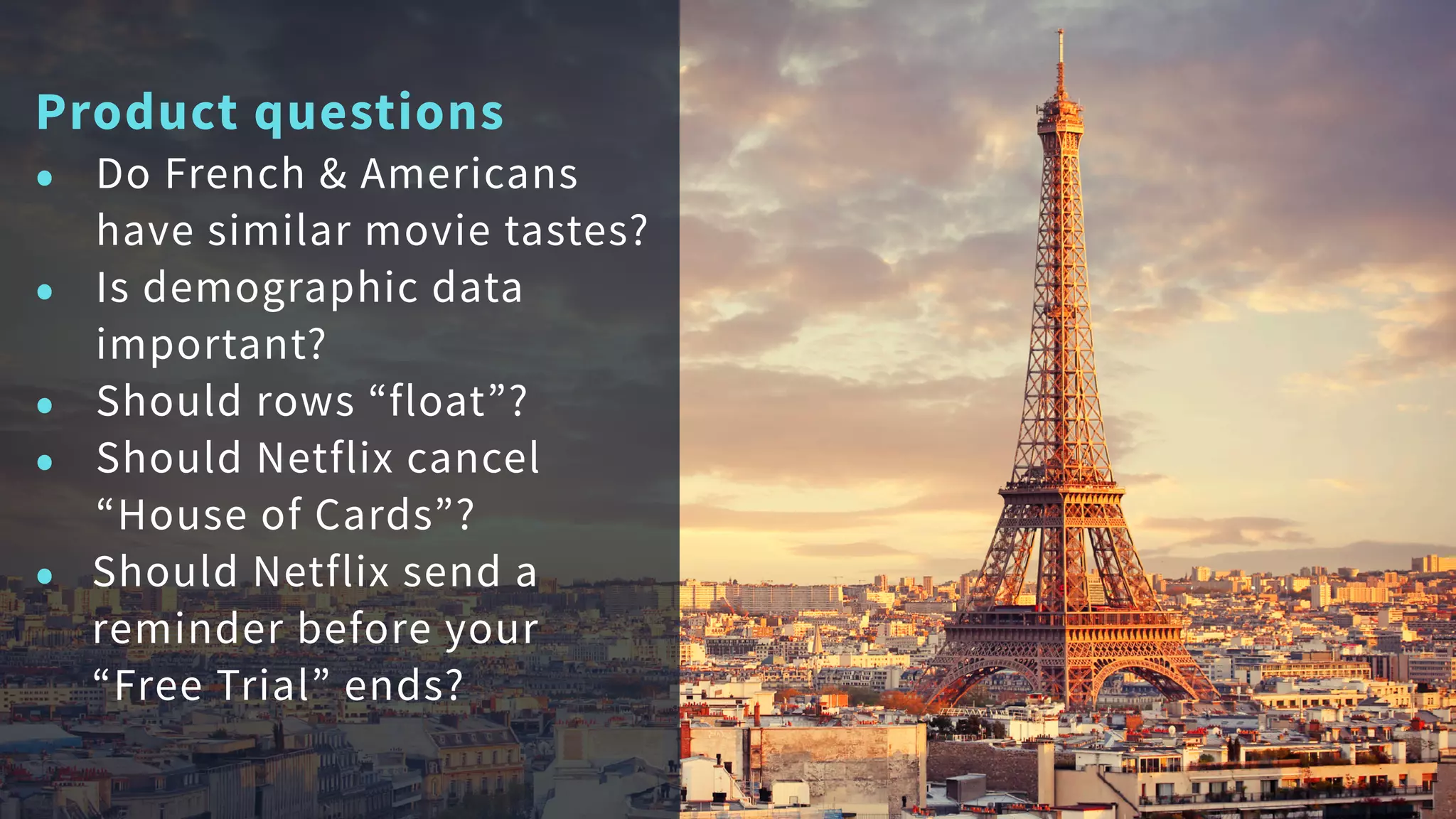 Product questions
• Do French & Americans
have similar movie tastes?
• Is demographic data
important?
• Should rows “float”?
• Should Netflix cancel
“House of Cards”?
• Should Netflix send a
reminder before your
“Free Trial” ends?
 