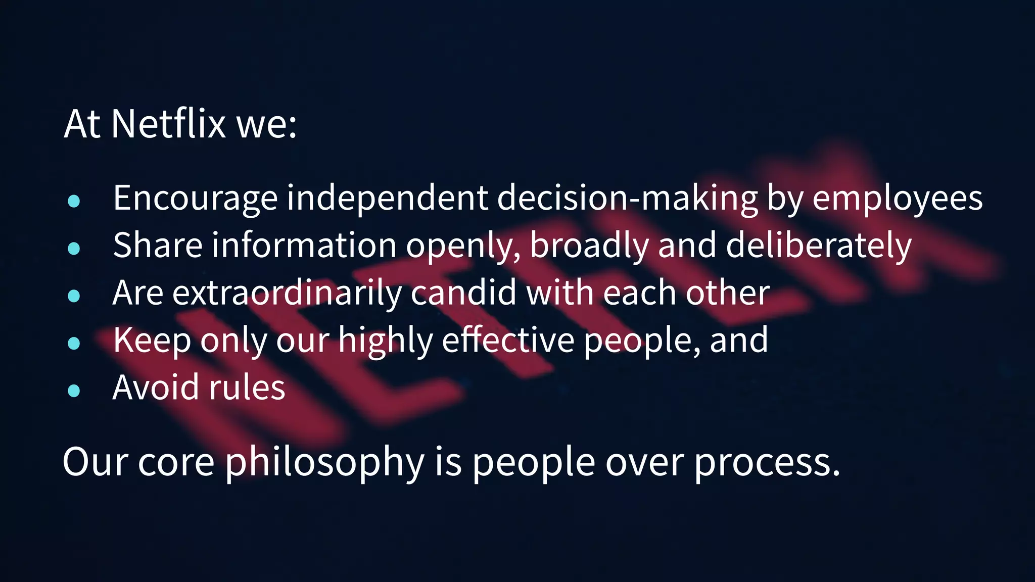 • Encourage independent decision-making by employees
• Share information openly, broadly and deliberately
• Are extraordinarily candid with each other
• Keep only our highly eﬀective people, and
• Avoid rules
At Netflix we:
Our core philosophy is people over process.
 