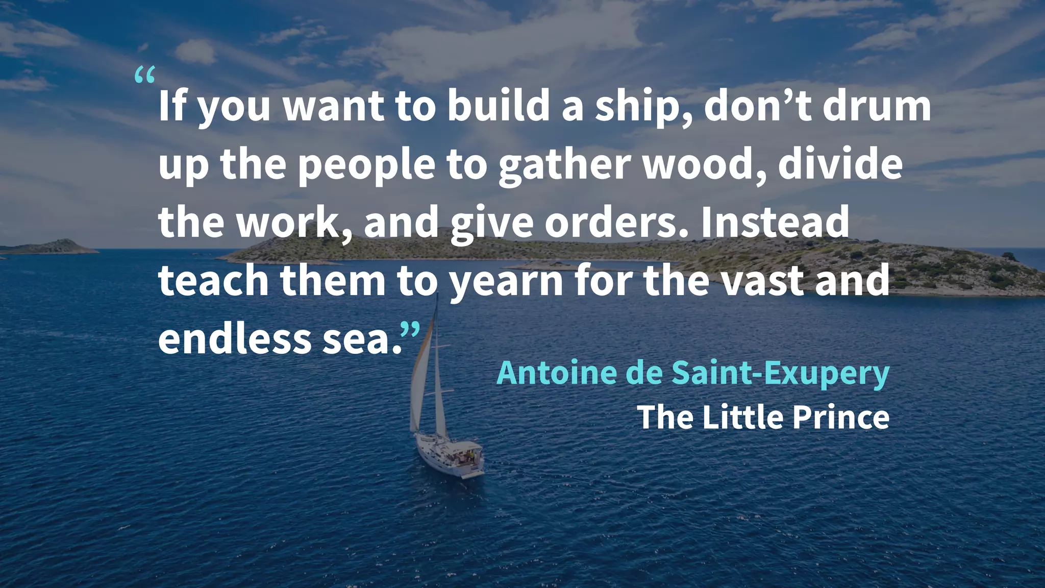 If you want to build a ship, don’t drum
up the people to gather wood, divide
the work, and give orders. Instead
teach them to yearn for the vast and
endless sea.”
Antoine de Saint-Exupery
The Little Prince
“
 