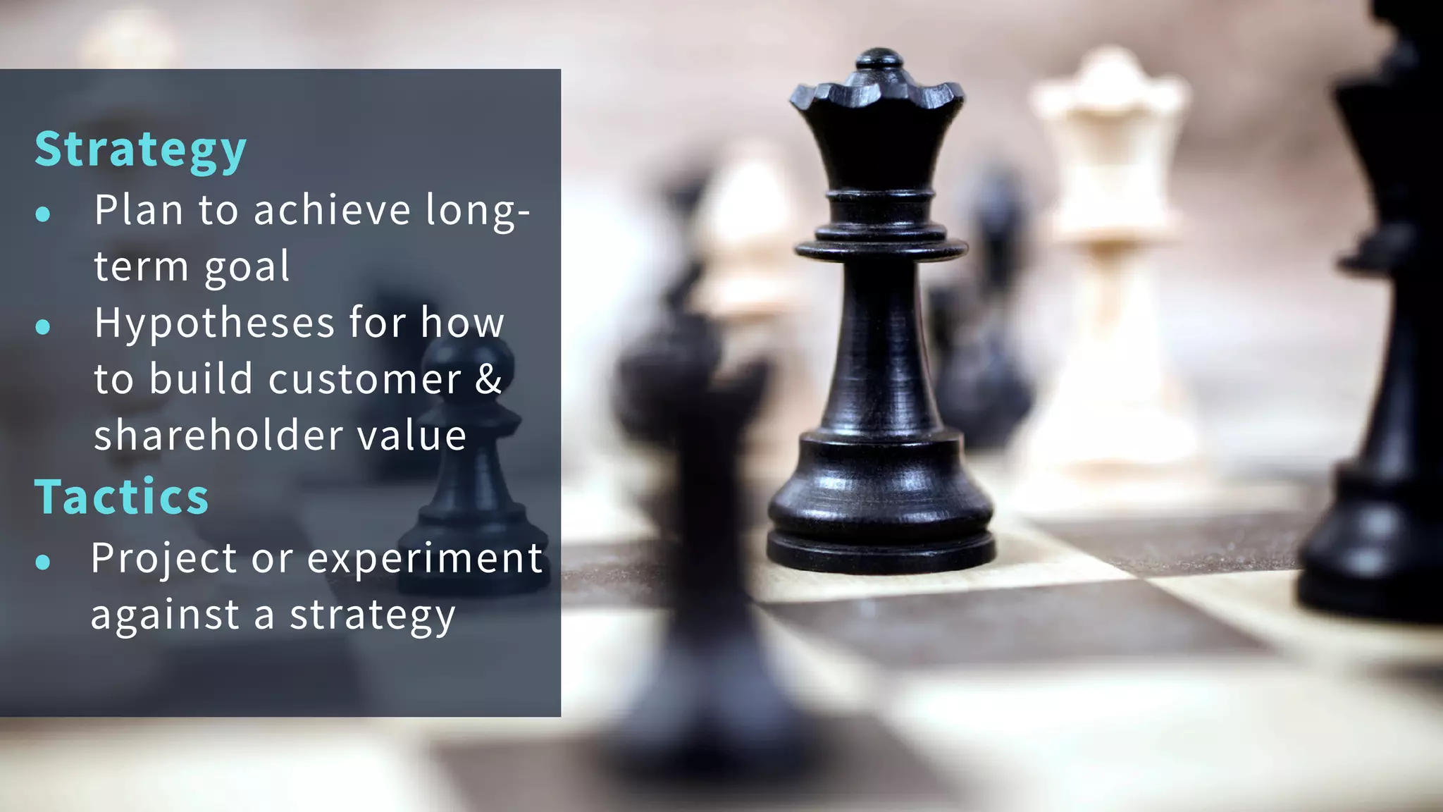Strategy
• Plan to achieve long-
term goal
• Hypotheses for how
to build customer &
shareholder value
Tactics
• Project or experiment
against a strategy
 
